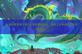 (山海长歌官网下载) 山海长歌伏龙记，揭秘上古神话与历史传承之谜