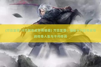 (万古至尊10大封号武帝有哪些) 万古至尊，揭秘十大封号武帝的传奇人生与不朽传说