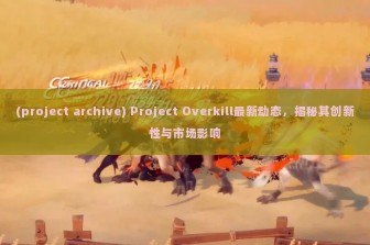 (project archive) Project Overkill最新动态，揭秘其创新性与市场影响