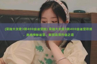 (荣耀大天使3转400级迷宫图) 荣耀大天使3转400级迷宫攻略，勇闯神秘迷宫，解锁高效升级之道